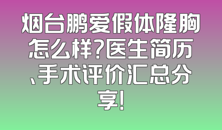 烟台鹏爱假体隆胸怎么样？医生简历、手术评价汇总分享！