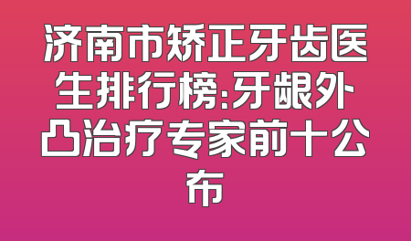 济南市矫正牙齿医生排行榜：牙龈外凸治疗专家前十公布