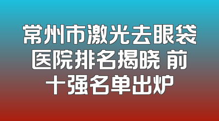 常州市激光去眼袋医院排名揭晓 前十强名单出炉
