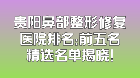 贵阳鼻部整形修复医院排名：前五名精选名单揭晓！