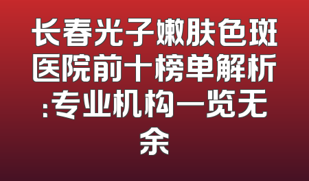 长春光子嫩肤色斑医院前十榜单解析：专业机构一览无余