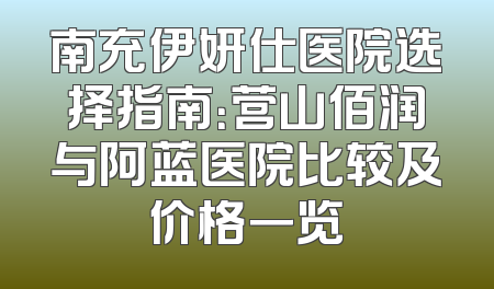 南充伊妍仕医院选择指南：营山佰润与阿蓝医院比较及价格一览
