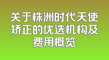 关于株洲时代天使矫正的优选机构及费用概览