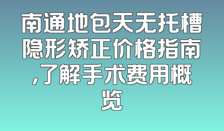 南通地包天无托槽隐形矫正价格指南，了解手术费用概览