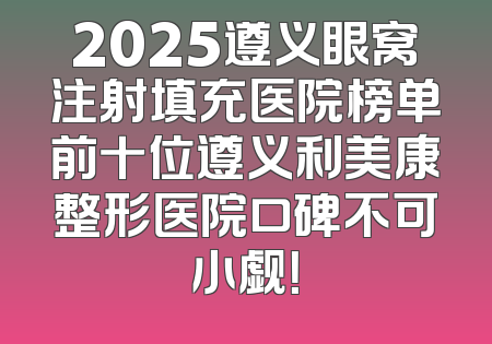 2025遵义眼窝注射填充医院榜单前十位遵义利美康整形医院口碑不可小觑！