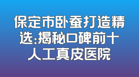 保定市卧蚕打造精选：揭秘口碑前十人工真皮医院