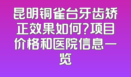 昆明铜雀台牙齿矫正效果如何？项目价格和医院信息一览