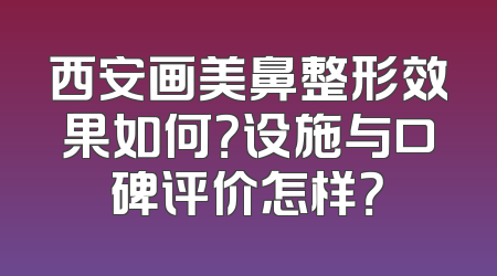 西安画美鼻整形效果如何？设施与口碑评价怎样？