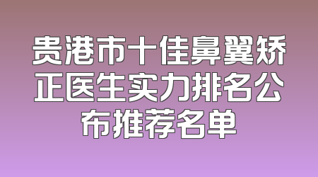 贵港市十佳鼻翼矫正医生实力排名公布推荐名单