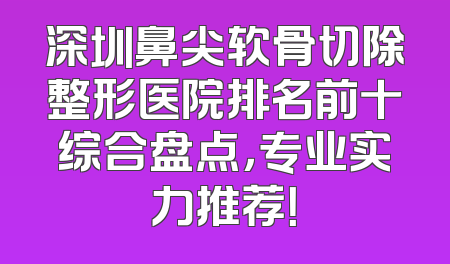 深圳鼻尖软骨切除整形医院排名前十综合盘点，专业实力推荐！
