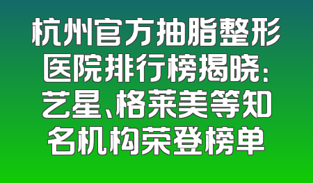 杭州官方抽脂整形医院排行榜揭晓：艺星、格莱美等知名机构荣登榜单