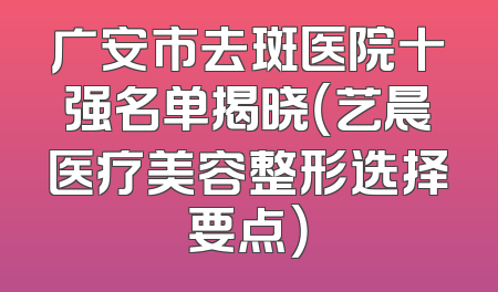 广安市去斑医院十强名单揭晓（艺晨医疗美容整形选择要点）
