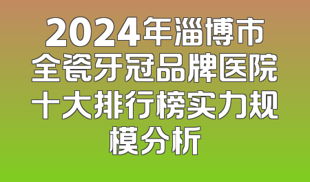 2024年淄博市全瓷牙冠品牌医院十大排行榜实力规模分析