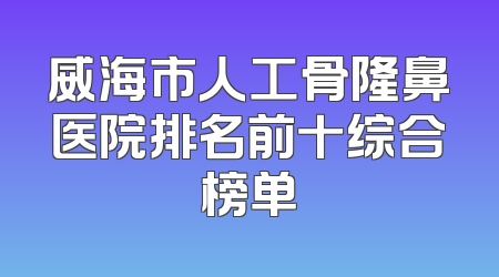 威海市人工骨隆鼻医院排名前十综合榜单