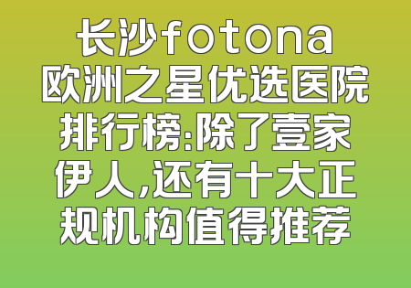 长沙fotona欧洲之星优选医院排行榜：除了壹家伊人，还有十大正规机构值得推荐