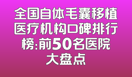 全国自体毛囊移植医疗机构口碑排行榜：前50名医院大盘点