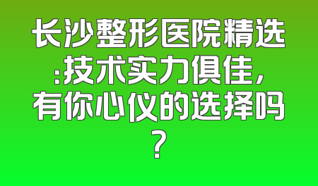 长沙整形医院精选：技术实力俱佳，有你心仪的选择吗？