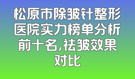 松原市除皱针整形医院实力榜单分析前十名，祛皱效果对比