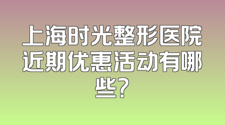 上海时光整形医院近期优惠活动有哪些？