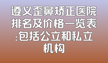 遵义歪鼻矫正医院排名及价格一览表：包括公立和私立机构