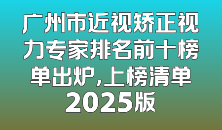 广州市近视矫正视力专家排名前十榜单出炉，上榜清单2025版