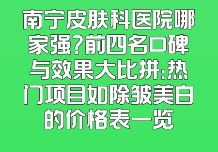 南宁皮肤科医院哪家强？前四名口碑与效果大比拼：热门项目如除皱美白的价格表一览