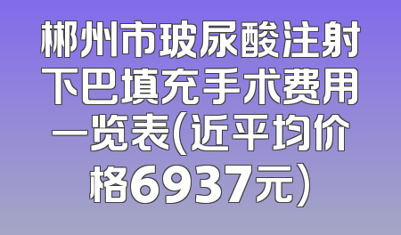 郴州市玻尿酸注射下巴填充手术费用一览表(近平均价格6937元)