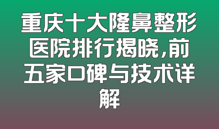 重庆十大隆鼻整形医院排行揭晓，前五家口碑与技术详解