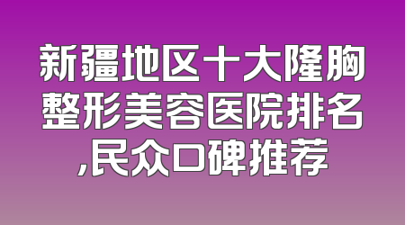 新疆地区十大隆胸整形美容医院排名，民众口碑推荐