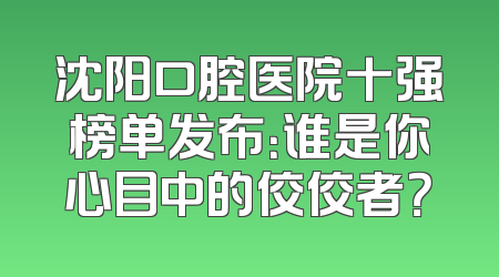 沈阳口腔医院十强榜单发布：谁是你心目中的佼佼者？