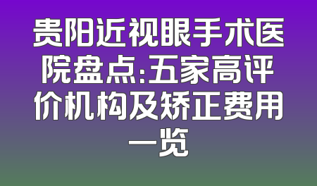 贵阳近视眼手术医院盘点：五家高评价机构及矫正费用一览