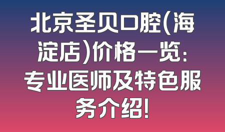 北京圣贝口腔（海淀店）价格一览：专业医师及特色服务介绍！