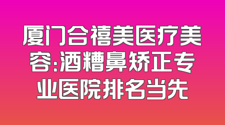 厦门合禧美医疗美容：酒糟鼻矫正专业医院排名当先
