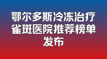 鄂尔多斯冷冻治疗雀斑医院推荐榜单发布