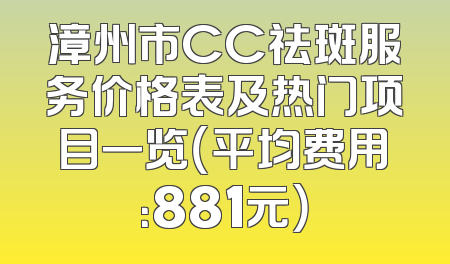 漳州市CC祛斑服务价格表及热门项目一览（平均费用：881元）