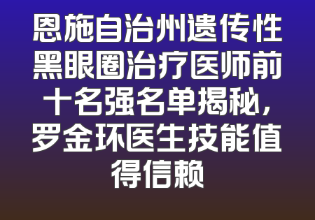 恩施自治州遗传性黑眼圈治疗医师前十名强名单揭秘，罗金环医生技能值得信赖