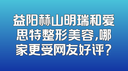 益阳赫山明瑞和爱思特整形美容，哪家更受网友好评？