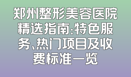 郑州整形美容医院精选指南：特色服务、热门项目及收费标准一览