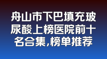 舟山市下巴填充玻尿酸上榜医院前十名合集，榜单推荐