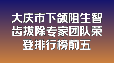 大庆市下颌阻生智齿拔除专家团队荣登排行榜前五