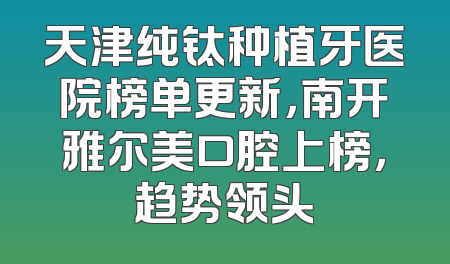 天津纯钛种植牙医院榜单更新，南开雅尔美口腔上榜，趋势领头