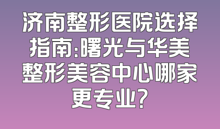 济南整形医院选择指南：曙光与华美整形美容中心哪家更专业？