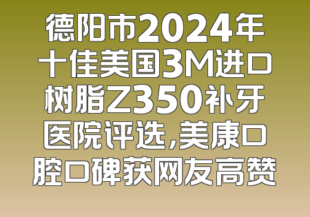 德阳市2024年十佳美国3M进口树脂Z350补牙医院评选，美康口腔口碑获网友高赞