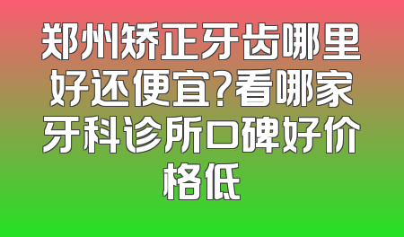 郑州矫正牙齿哪里好还便宜？看哪家牙科诊所口碑好价格低