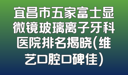 宜昌市五家富士显微镜玻璃离子牙科医院排名揭晓（维艺口腔口碑佳）