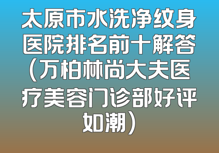 太原市水洗净纹身医院排名前十解答（万柏林尚大夫医疗美容门诊部好评如潮）