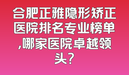 合肥正雅隐形矫正医院排名专业榜单，哪家医院卓越领头？