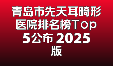 青岛市先天耳畸形医院排名榜Top5公布 2025版