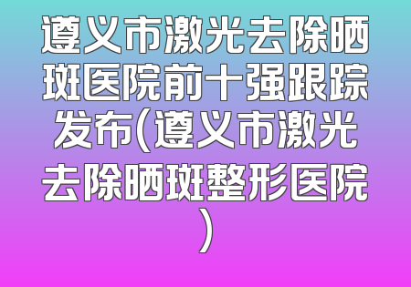 遵义市激光去除晒斑医院前十强跟踪发布(遵义市激光去除晒斑整形医院)