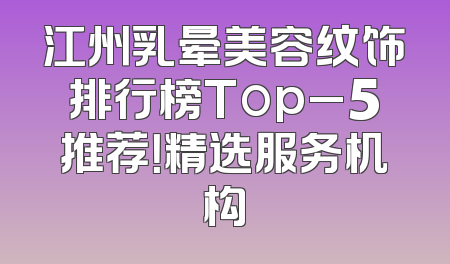 江州乳晕美容纹饰排行榜Top_5推荐！精选服务机构